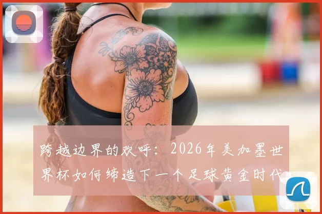 跨越边界的欢呼:2026年美加墨世界杯如何缔造下一个足球黄金时代