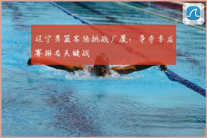 辽宁男篮客场挑战广厦，争夺季后赛排名关键战