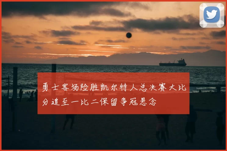 勇士客场险胜凯尔特人总决赛大比分追至一比二保留争冠悬念