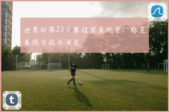 世界杯第23日赛程深度观察：球星表现与战术演变