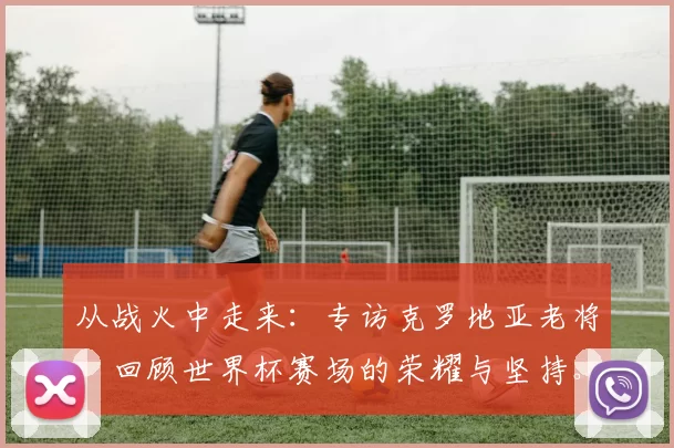 从战火中走来：专访克罗地亚老将，回顾世界杯赛场的荣耀与坚持。