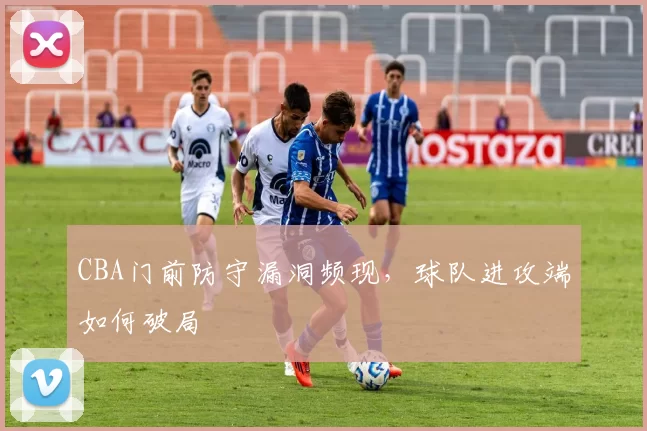 CBA门前防守漏洞频现,球队进攻端如何破局