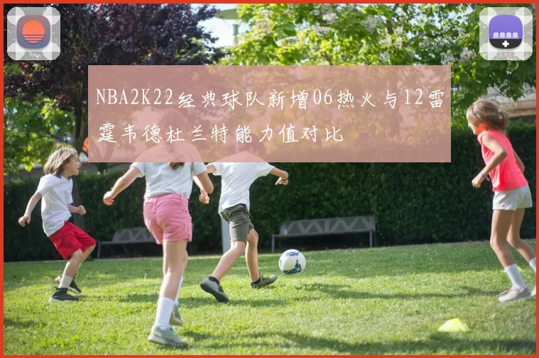 NBA2K22经典球队新增06热火与12雷霆韦德杜兰特能力值对比