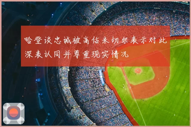 哈登谈忠诚被高估米切尔表示对此深表认同并尊重现实情况