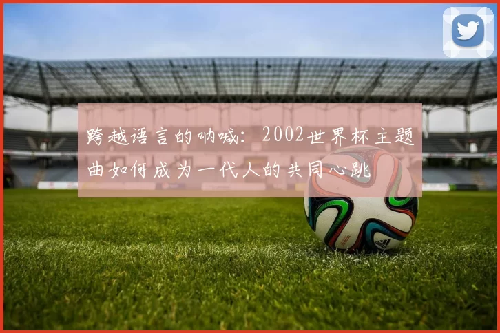 跨越语言的呐喊:2002世界杯主题曲如何成为一代人的共同心跳